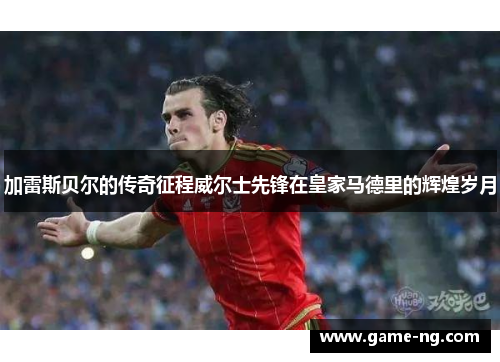 加雷斯贝尔的传奇征程威尔士先锋在皇家马德里的辉煌岁月