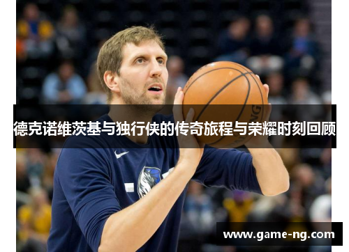 德克诺维茨基与独行侠的传奇旅程与荣耀时刻回顾