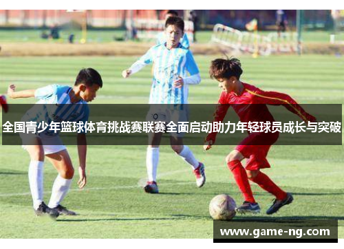 全国青少年篮球体育挑战赛联赛全面启动助力年轻球员成长与突破