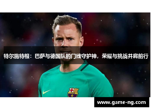 特尔施特根：巴萨与德国队的门线守护神，荣耀与挑战并肩前行