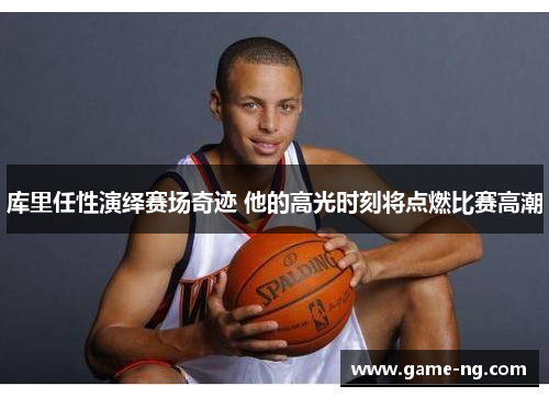 库里任性演绎赛场奇迹 他的高光时刻将点燃比赛高潮