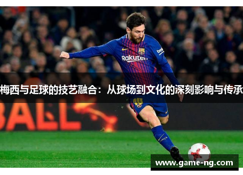 梅西与足球的技艺融合：从球场到文化的深刻影响与传承