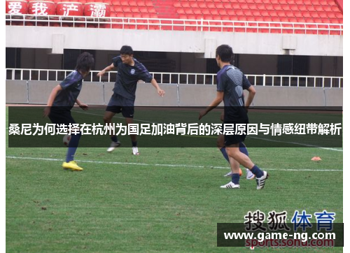 桑尼为何选择在杭州为国足加油背后的深层原因与情感纽带解析
