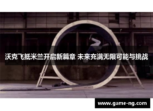 沃克飞抵米兰开启新篇章 未来充满无限可能与挑战