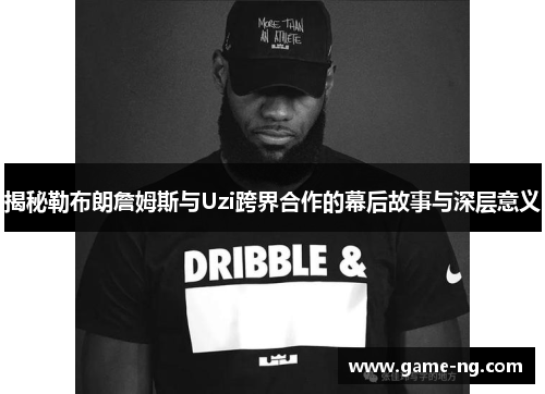 揭秘勒布朗詹姆斯与Uzi跨界合作的幕后故事与深层意义
