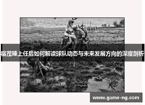 宿茂臻上任后如何解读球队动态与未来发展方向的深度剖析