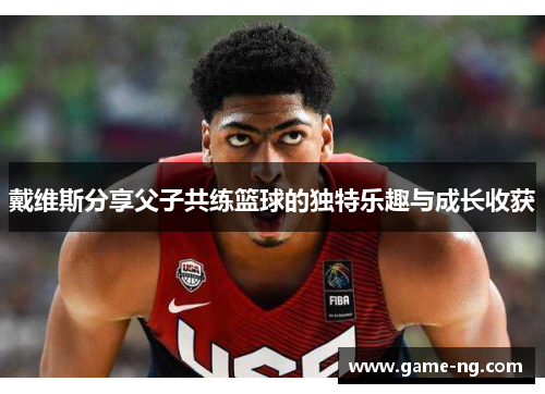 戴维斯分享父子共练篮球的独特乐趣与成长收获