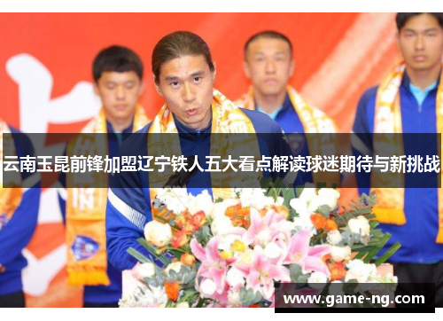 云南玉昆前锋加盟辽宁铁人五大看点解读球迷期待与新挑战