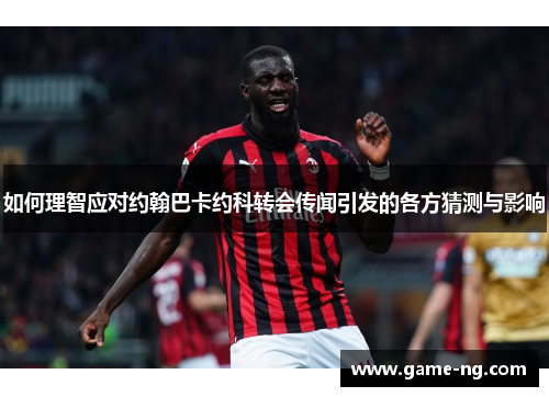 如何理智应对约翰巴卡约科转会传闻引发的各方猜测与影响