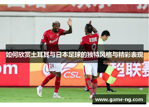 如何欣赏土耳其与日本足球的独特风格与精彩表现