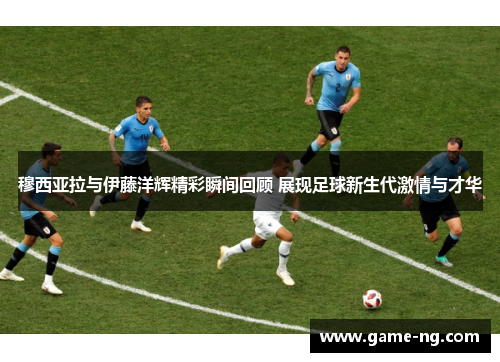 穆西亚拉与伊藤洋辉精彩瞬间回顾 展现足球新生代激情与才华