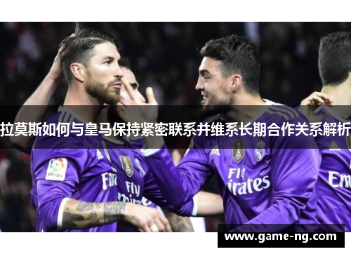 拉莫斯如何与皇马保持紧密联系并维系长期合作关系解析