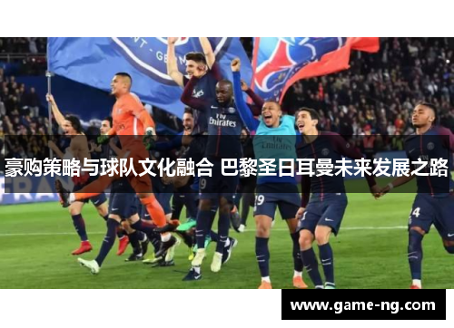 豪购策略与球队文化融合 巴黎圣日耳曼未来发展之路