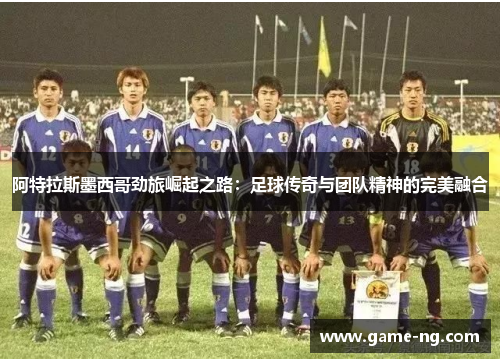 阿特拉斯墨西哥劲旅崛起之路：足球传奇与团队精神的完美融合
