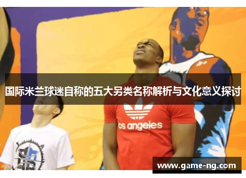 国际米兰球迷自称的五大另类名称解析与文化意义探讨