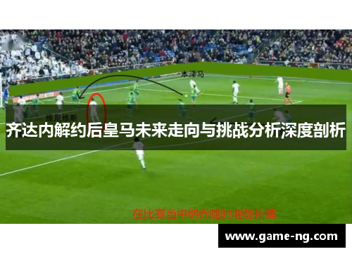 齐达内解约后皇马未来走向与挑战分析深度剖析